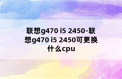 联想g470 i5 2450-联想g470 i5 2450可更换什么cpu